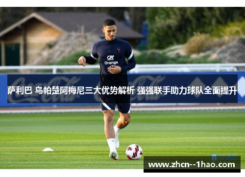 萨利巴 乌帕楚阿梅尼三大优势解析 强强联手助力球队全面提升
