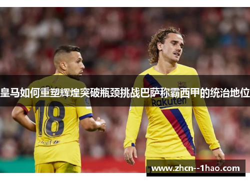 皇马如何重塑辉煌突破瓶颈挑战巴萨称霸西甲的统治地位 皇马如何重塑辉煌突破瓶颈挑战巴萨称霸西甲的统治地位