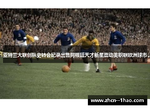 亚特兰大联创队史转会纪录出售阿根廷天才新星震动美职联欧洲球市