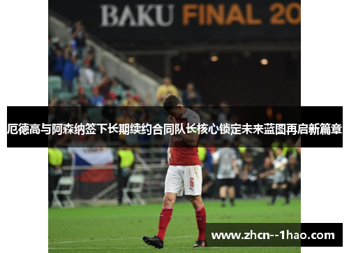 厄德高与阿森纳签下长期续约合同队长核心锁定未来蓝图再启新篇章