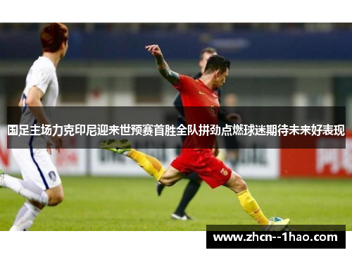国足主场力克印尼迎来世预赛首胜全队拼劲点燃球迷期待未来好表现 国足主场力克印尼迎来世预赛首胜全队拼劲点燃球迷期待未来好表现