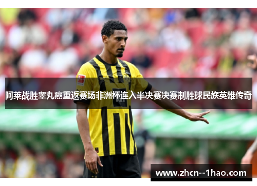 阿莱战胜睾丸癌重返赛场非洲杯连入半决赛决赛制胜球民族英雄传奇 阿莱战胜睾丸癌重返赛场非洲杯连入半决赛决赛制胜球民族英雄传奇